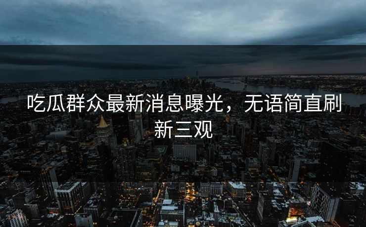 吃瓜群众最新消息曝光，无语简直刷新三观