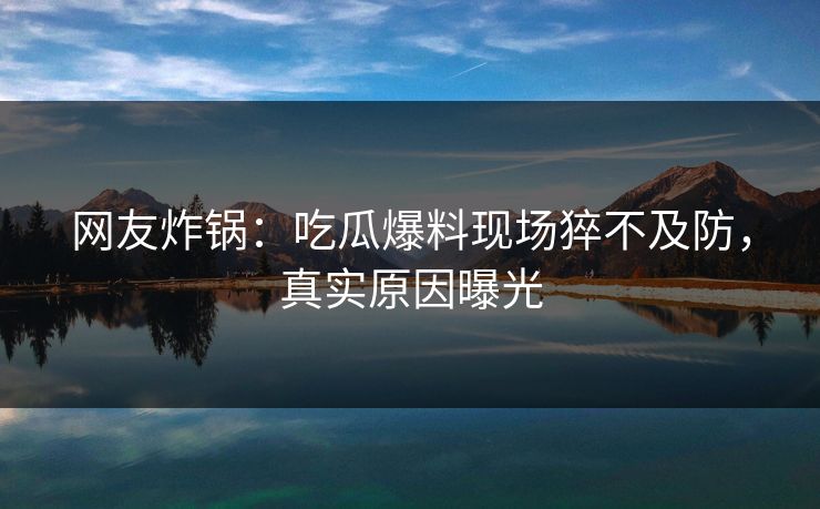 网友炸锅：吃瓜爆料现场猝不及防，真实原因曝光