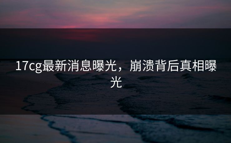 17cg最新消息曝光，崩溃背后真相曝光