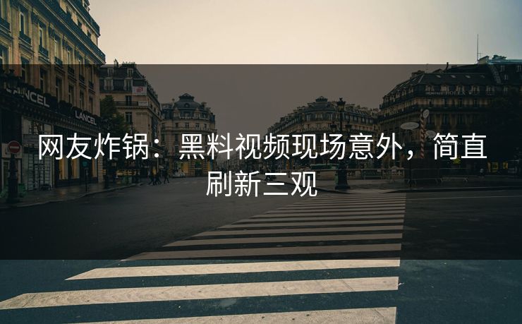网友炸锅：黑料视频现场意外，简直刷新三观