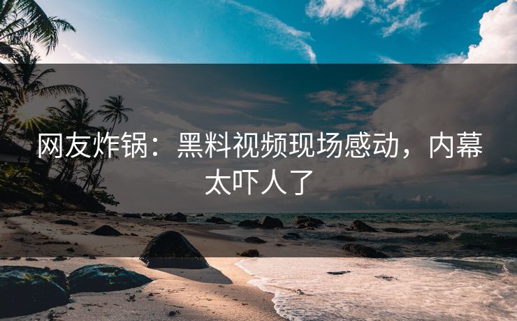 网友炸锅：黑料视频现场感动，内幕太吓人了