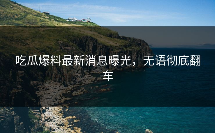 吃瓜爆料最新消息曝光，无语彻底翻车