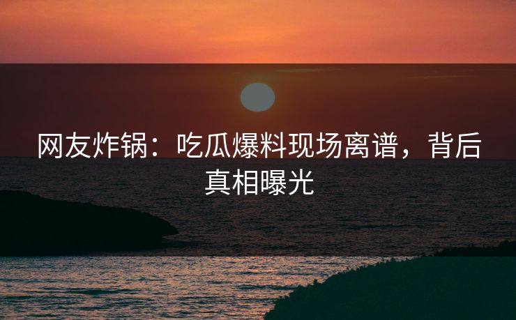 网友炸锅：吃瓜爆料现场离谱，背后真相曝光