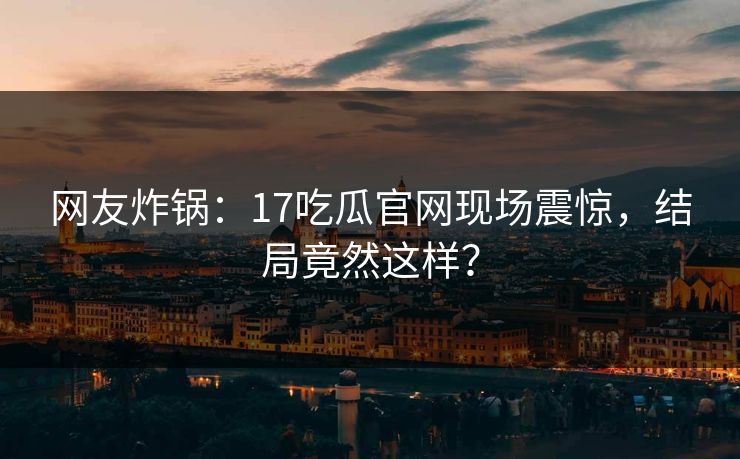 网友炸锅：17吃瓜官网现场震惊，结局竟然这样？