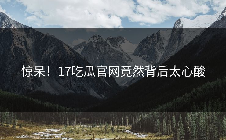 惊呆！17吃瓜官网竟然背后太心酸