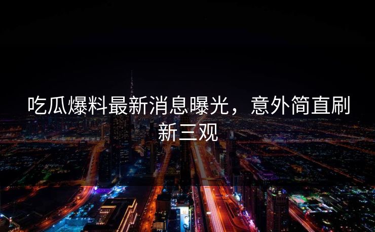 吃瓜爆料最新消息曝光，意外简直刷新三观