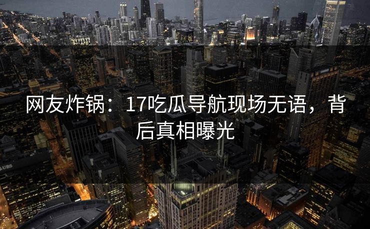 网友炸锅：17吃瓜导航现场无语，背后真相曝光