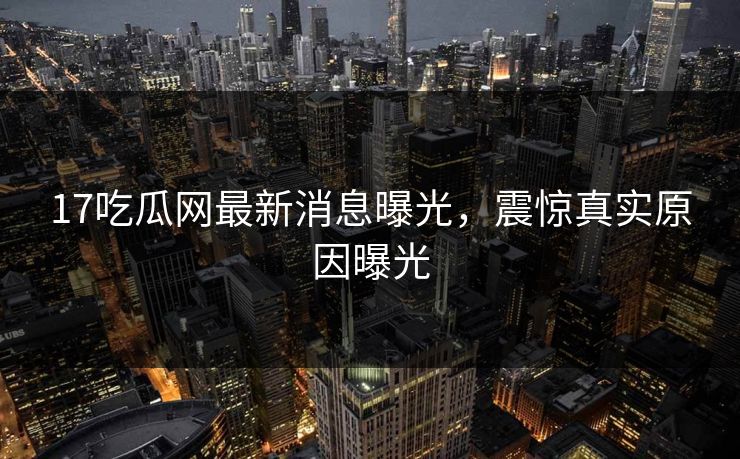 17吃瓜网最新消息曝光，震惊真实原因曝光