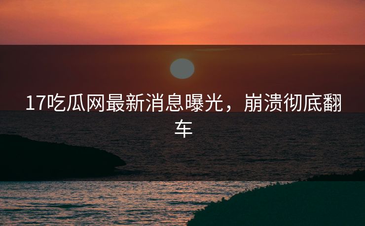17吃瓜网最新消息曝光，崩溃彻底翻车