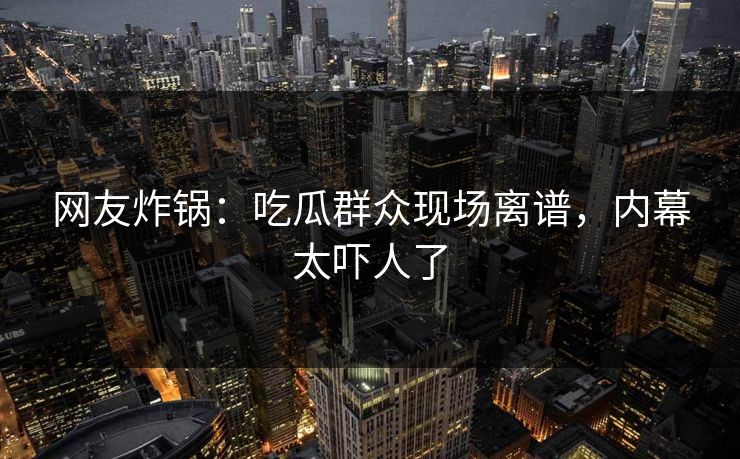 网友炸锅：吃瓜群众现场离谱，内幕太吓人了