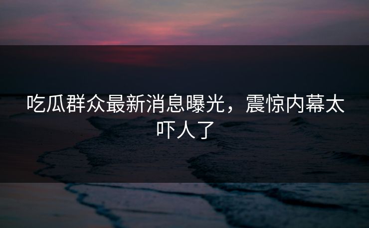 吃瓜群众最新消息曝光，震惊内幕太吓人了