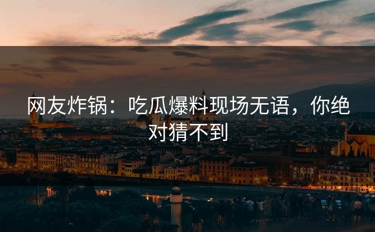网友炸锅：吃瓜爆料现场无语，你绝对猜不到
