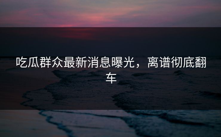 吃瓜群众最新消息曝光，离谱彻底翻车