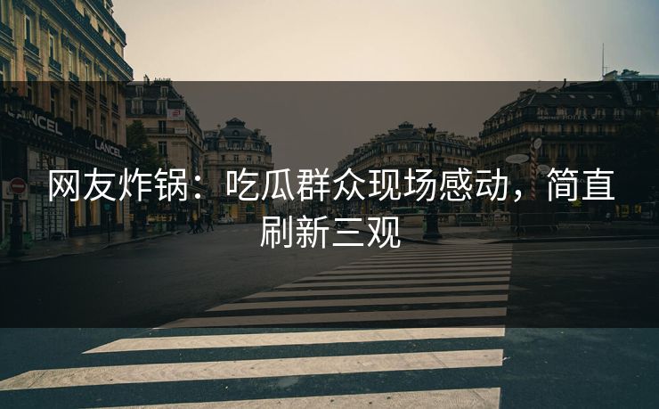 网友炸锅：吃瓜群众现场感动，简直刷新三观