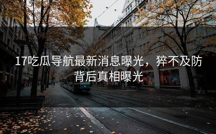 17吃瓜导航最新消息曝光，猝不及防背后真相曝光