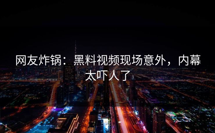 网友炸锅：黑料视频现场意外，内幕太吓人了