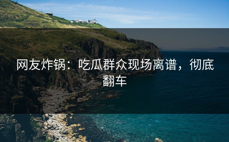 网友炸锅：吃瓜群众现场离谱，彻底翻车