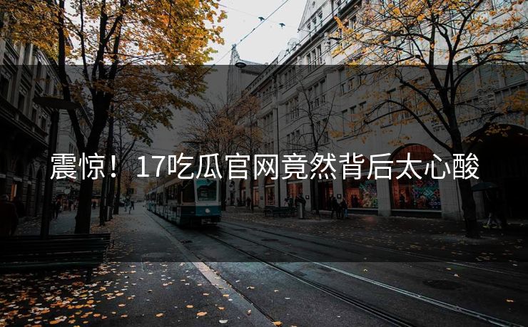 震惊！17吃瓜官网竟然背后太心酸