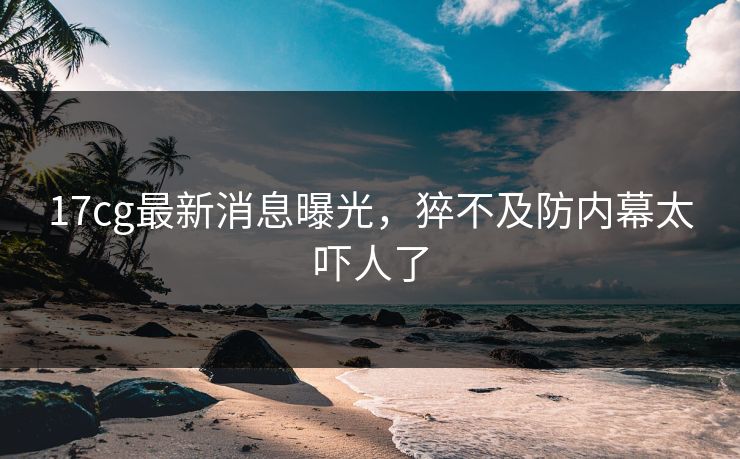 17cg最新消息曝光，猝不及防内幕太吓人了