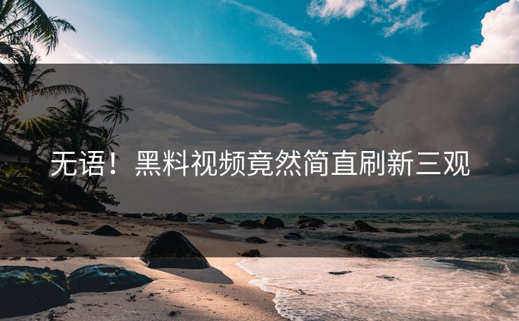 无语！黑料视频竟然简直刷新三观