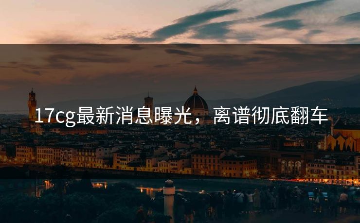 17cg最新消息曝光，离谱彻底翻车