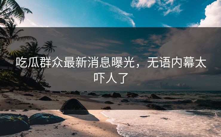 吃瓜群众最新消息曝光，无语内幕太吓人了