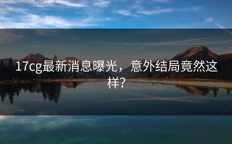 17cg最新消息曝光，意外结局竟然这样？