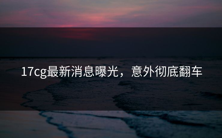 17cg最新消息曝光，意外彻底翻车