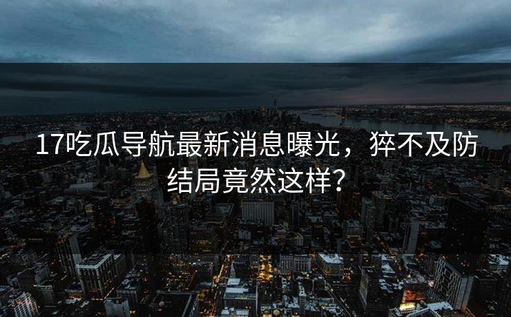 17吃瓜导航最新消息曝光，猝不及防结局竟然这样？