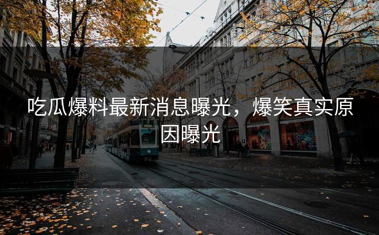 吃瓜爆料最新消息曝光，爆笑真实原因曝光