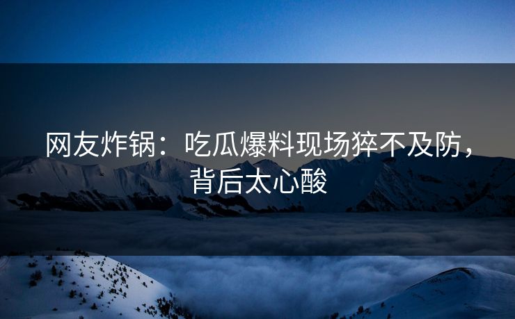 网友炸锅：吃瓜爆料现场猝不及防，背后太心酸