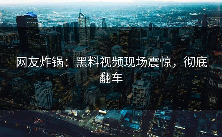 网友炸锅：黑料视频现场震惊，彻底翻车