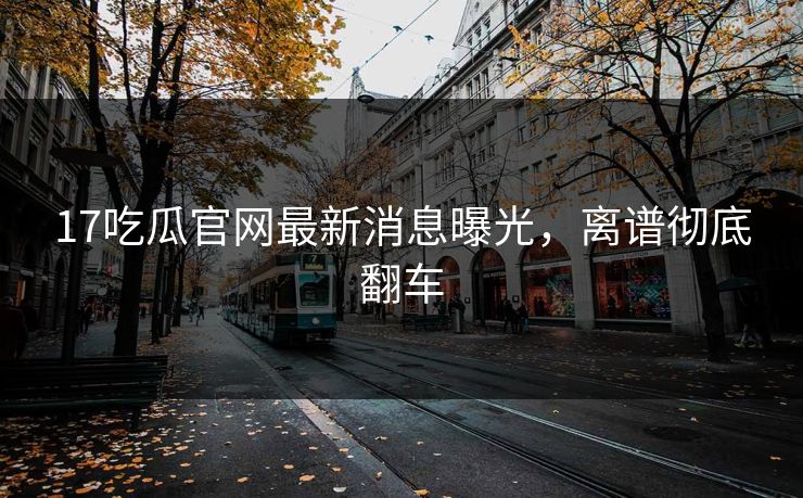 17吃瓜官网最新消息曝光，离谱彻底翻车