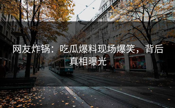网友炸锅：吃瓜爆料现场爆笑，背后真相曝光