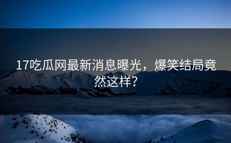 17吃瓜网最新消息曝光，爆笑结局竟然这样？