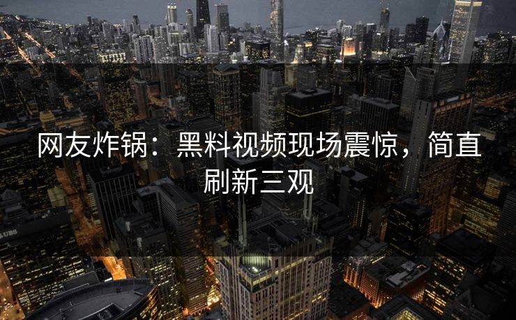 网友炸锅：黑料视频现场震惊，简直刷新三观