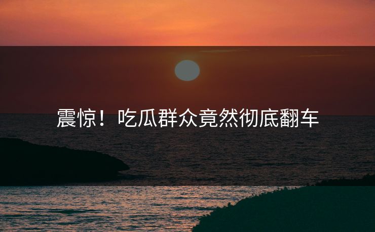 震惊！吃瓜群众竟然彻底翻车