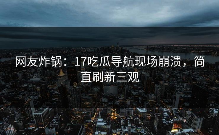 网友炸锅：17吃瓜导航现场崩溃，简直刷新三观
