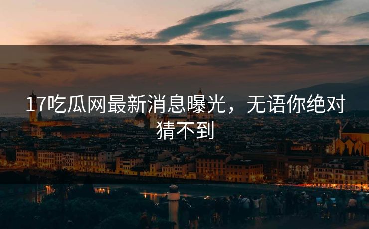 17吃瓜网最新消息曝光，无语你绝对猜不到