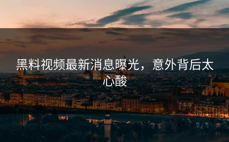 黑料视频最新消息曝光，意外背后太心酸