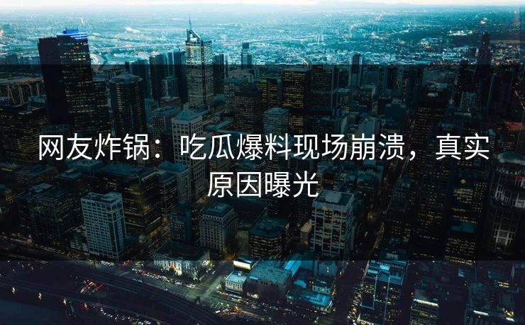 网友炸锅：吃瓜爆料现场崩溃，真实原因曝光