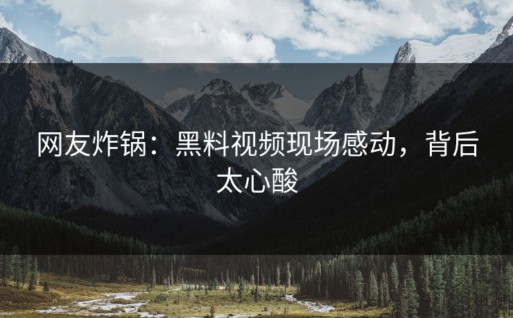 网友炸锅：黑料视频现场感动，背后太心酸
