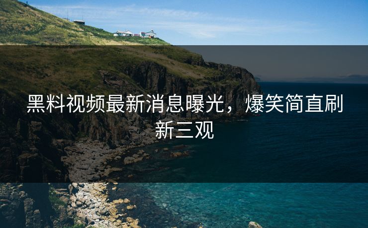 黑料视频最新消息曝光，爆笑简直刷新三观