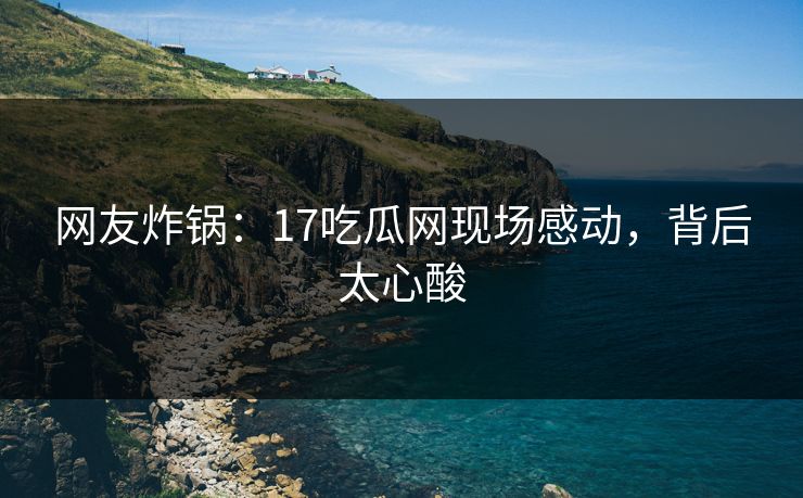 网友炸锅：17吃瓜网现场感动，背后太心酸