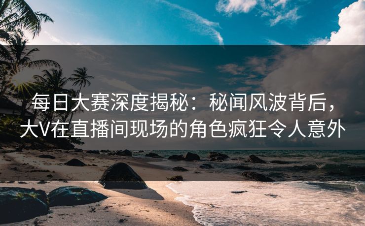 每日大赛深度揭秘：秘闻风波背后，大V在直播间现场的角色疯狂令人意外