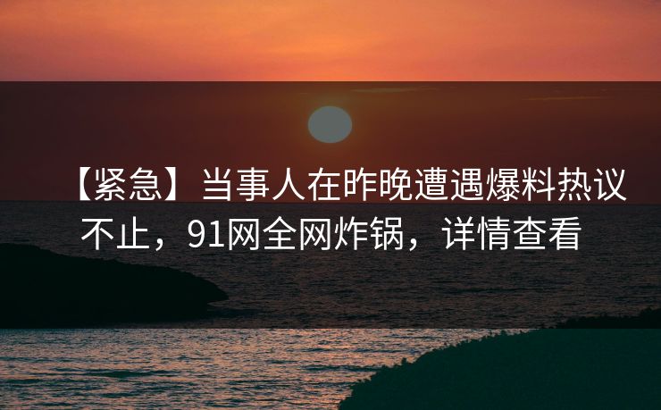 【紧急】当事人在昨晚遭遇爆料热议不止，91网全网炸锅，详情查看