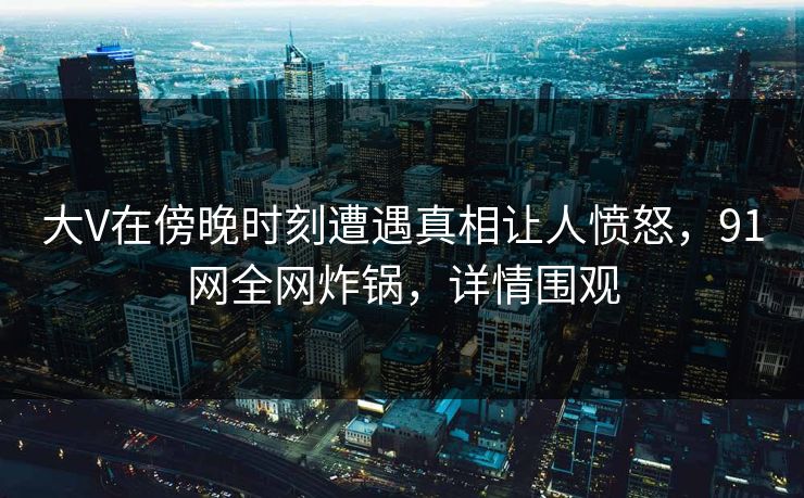 大V在傍晚时刻遭遇真相让人愤怒，91网全网炸锅，详情围观
