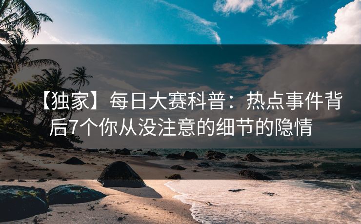 【独家】每日大赛科普：热点事件背后7个你从没注意的细节的隐情