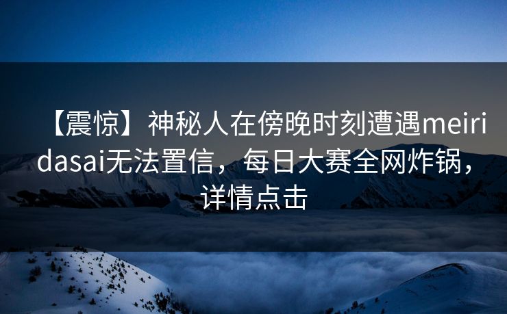 【震惊】神秘人在傍晚时刻遭遇meiridasai无法置信，每日大赛全网炸锅，详情点击