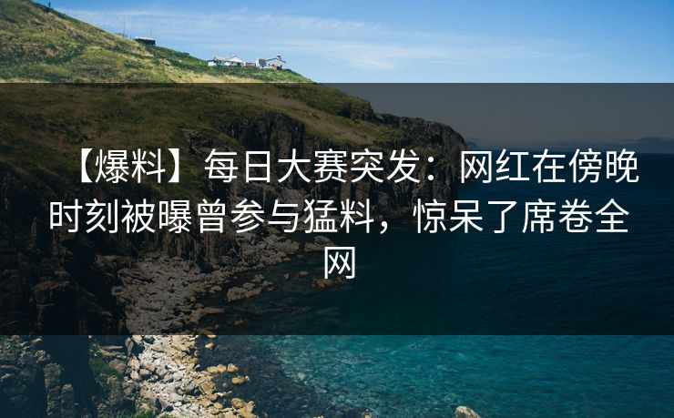 【爆料】每日大赛突发：网红在傍晚时刻被曝曾参与猛料，惊呆了席卷全网